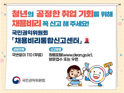 청년의 공정한 취업 기회를 위해 채용비리 꼭 신고 해 주세요!
국민권익위원회 채용비리통합신고센터
상담전화 - 국번없이110(무로)
신고방법 - 청렴포털(www.clean.og.kr), 방문접수 또는 우편